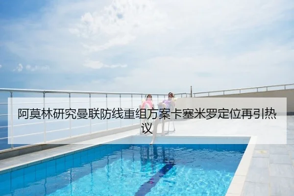 阿莫林研究曼联防线重组方案卡塞米罗定位再引热议